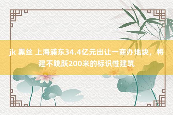 jk 黑丝 上海浦东34.4亿元出让一商办地块，将建不跳跃200米的标识性建筑