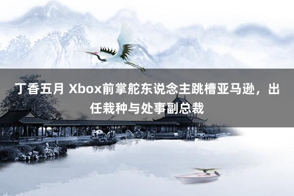 丁香五月 Xbox前掌舵东说念主跳槽亚马逊，出任栽种与处事副总裁