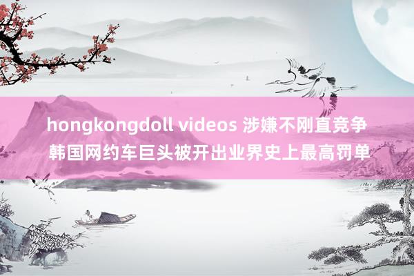 hongkongdoll videos 涉嫌不刚直竞争 韩国网约车巨头被开出业界史上最高罚单