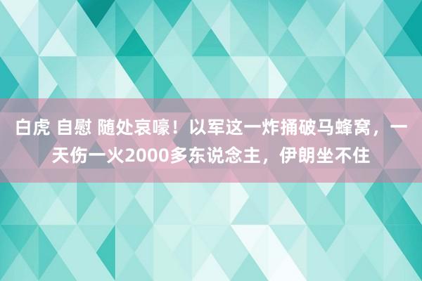 白虎 自慰 随处哀嚎！以军这一炸捅破马蜂窝，一天伤一火2000多东说念主，伊朗坐不住