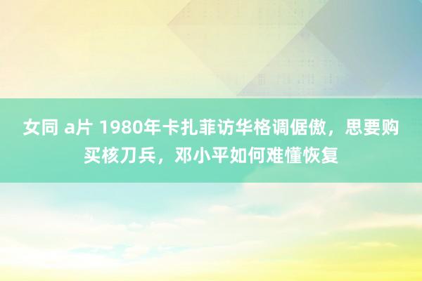 女同 a片 1980年卡扎菲访华格调倨傲，思要购买核刀兵，邓小平如何难懂恢复