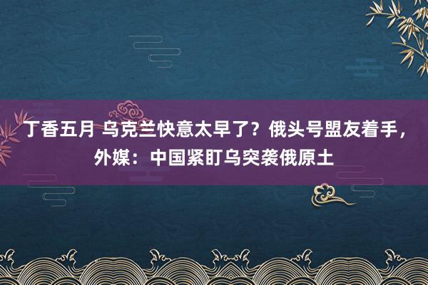 丁香五月 乌克兰快意太早了？俄头号盟友着手，外媒：中国紧盯乌突袭俄原土