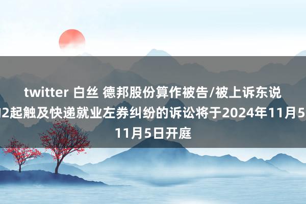 twitter 白丝 德邦股份算作被告/被上诉东说念主的2起触及快递就业左券纠纷的诉讼将于2024年11月5日开庭