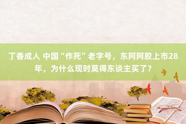 丁香成人 中国“作死”老字号，东阿阿胶上市28年，为什么现时莫得东谈主买了？