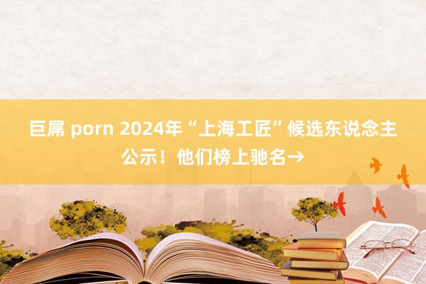 巨屌 porn 2024年“上海工匠”候选东说念主公示！他们榜上驰名→