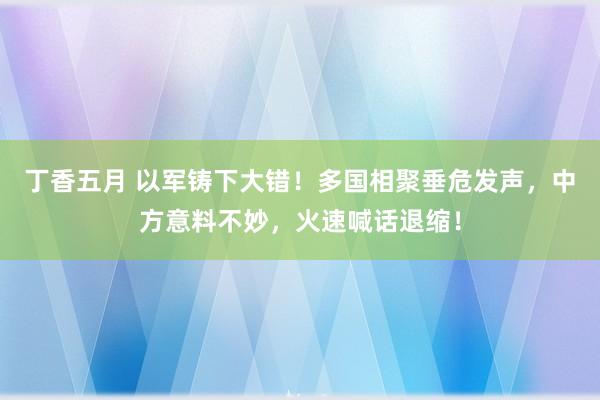 丁香五月 以军铸下大错！多国相聚垂危发声，中方意料不妙，火速喊话退缩！