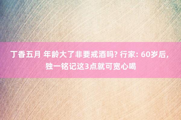 丁香五月 年龄大了非要戒酒吗? 行家: 60岁后， 独一铭记这3点就可宽心喝