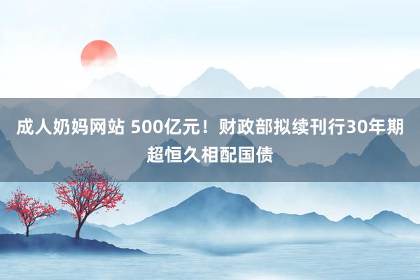 成人奶妈网站 500亿元！财政部拟续刊行30年期超恒久相配国债