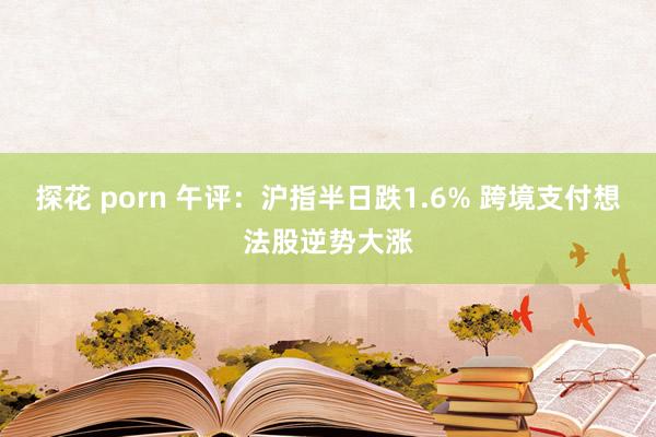 探花 porn 午评：沪指半日跌1.6% 跨境支付想法股逆势大涨