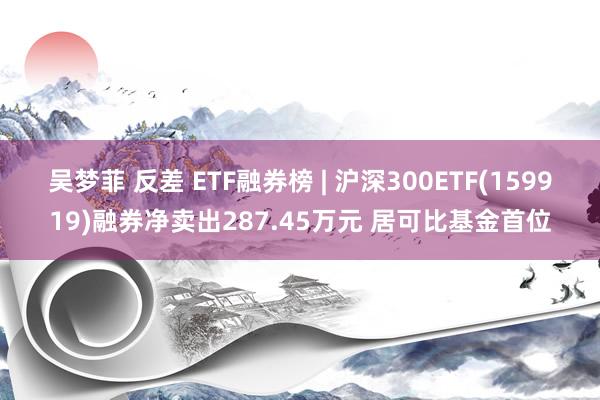 吴梦菲 反差 ETF融券榜 | 沪深300ETF(159919)融券净卖出287.45万元 居可比基金首位