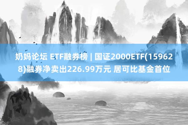 奶妈论坛 ETF融券榜 | 国证2000ETF(159628)融券净卖出226.99万元 居可比基金首位