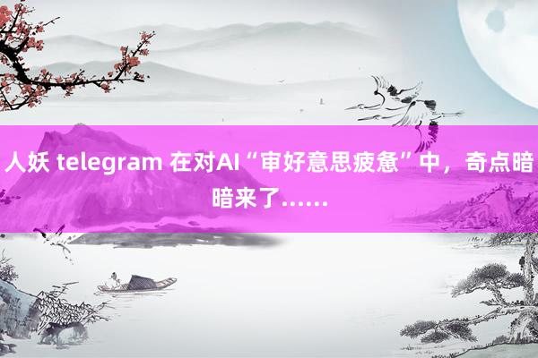 人妖 telegram 在对AI“审好意思疲惫”中，奇点暗暗来了......