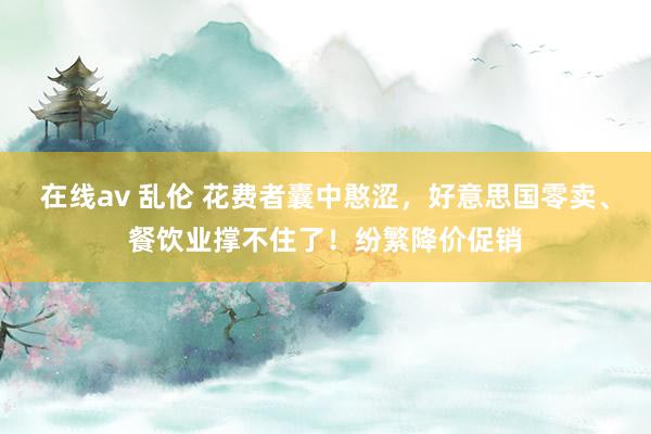 在线av 乱伦 花费者囊中憨涩，好意思国零卖、餐饮业撑不住了！纷繁降价促销