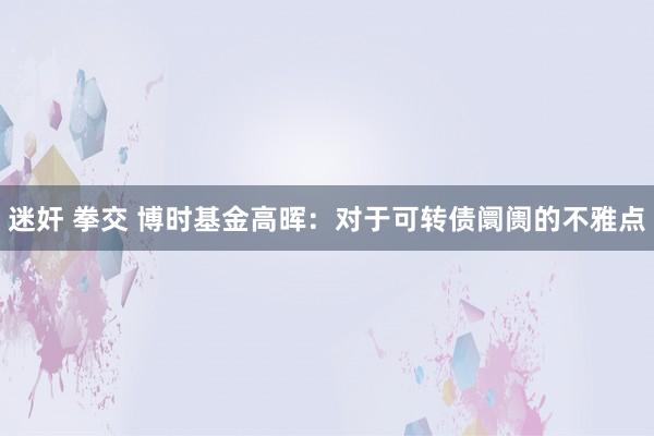 迷奸 拳交 博时基金高晖：对于可转债阛阓的不雅点