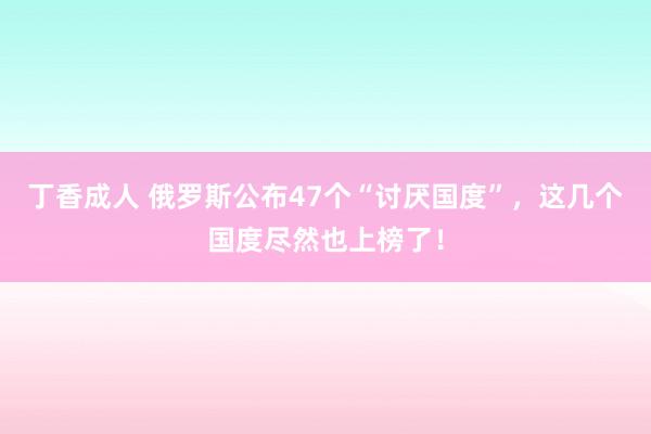 丁香成人 俄罗斯公布47个“讨厌国度”，这几个国度尽然也上榜了！