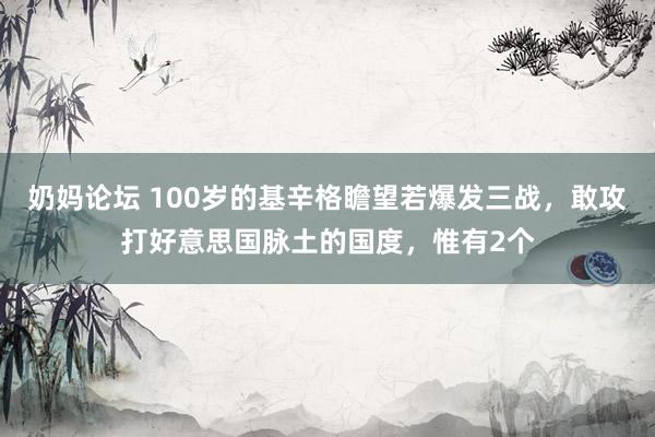 奶妈论坛 100岁的基辛格瞻望若爆发三战，敢攻打好意思国脉土的国度，惟有2个