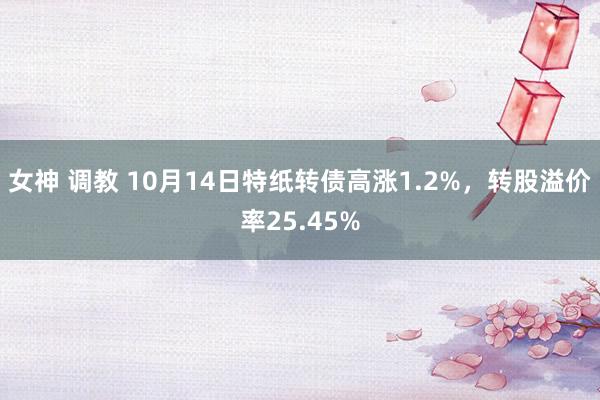 女神 调教 10月14日特纸转债高涨1.2%，转股溢价率25.45%