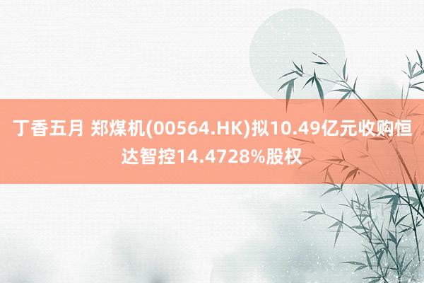 丁香五月 郑煤机(00564.HK)拟10.49亿元收购恒达智控14.4728%股权