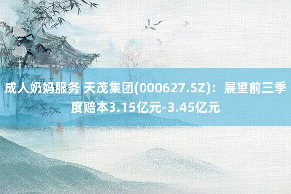 成人奶妈服务 天茂集团(000627.SZ)：展望前三季度赔本3.15亿元-3.45亿元