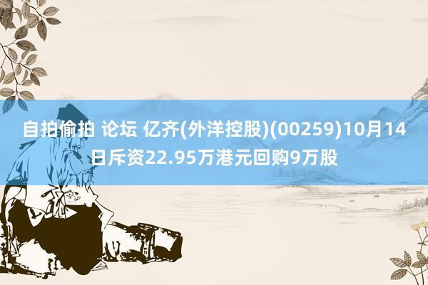 自拍偷拍 论坛 亿齐(外洋控股)(00259)10月14日斥资22.95万港元回购9万股