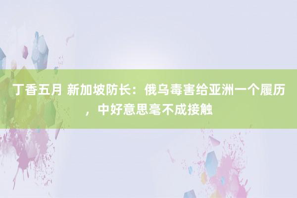 丁香五月 新加坡防长：俄乌毒害给亚洲一个履历，中好意思毫不成接触