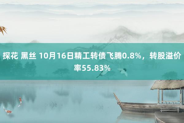 探花 黑丝 10月16日精工转债飞腾0.8%，转股溢价率55.83%