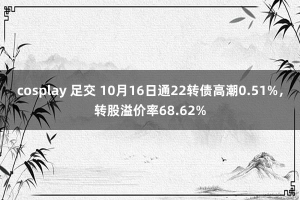 cosplay 足交 10月16日通22转债高潮0.51%，转股溢价率68.62%