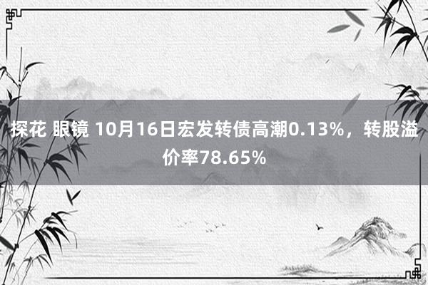 探花 眼镜 10月16日宏发转债高潮0.13%，转股溢价率78.65%