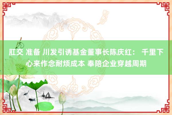 肛交 准备 川发引诱基金董事长陈庆红： 千里下心来作念耐烦成本 奉陪企业穿越周期