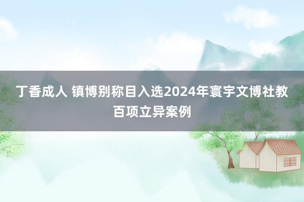 丁香成人 镇博别称目入选2024年寰宇文博社教百项立异案例