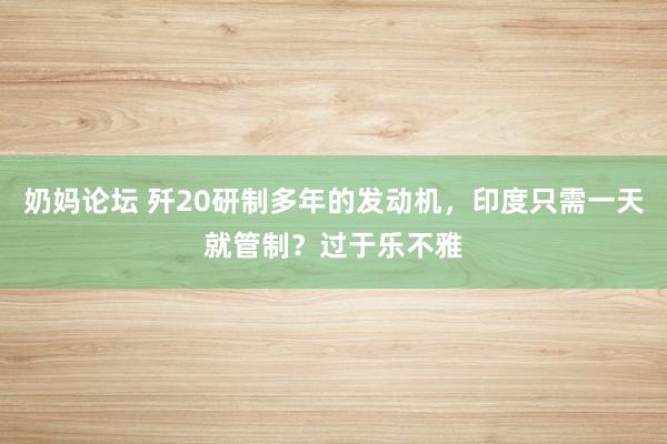 奶妈论坛 歼20研制多年的发动机，印度只需一天就管制？过于乐不雅