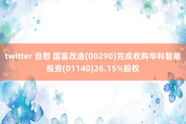 twitter 自慰 国富改造(00290)完成收购华科智能投资(01140)26.15%股权