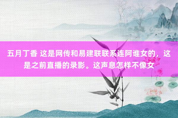 五月丁香 这是网传和易建联联系连阿谁女的，这是之前直播的录影。这声息怎样不像女