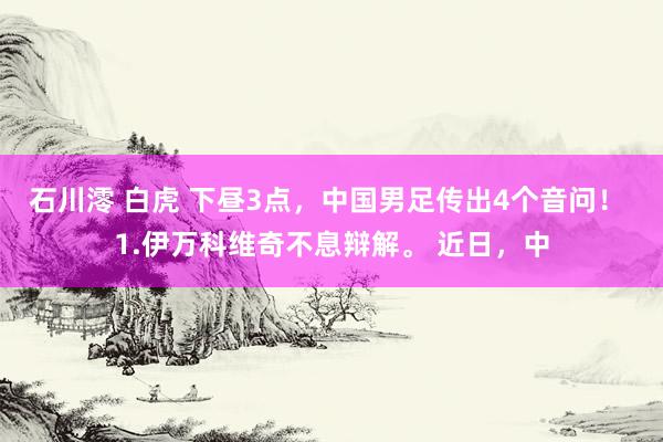 石川澪 白虎 下昼3点，中国男足传出4个音问！ 1.伊万科维奇不息辩解。 近日，中