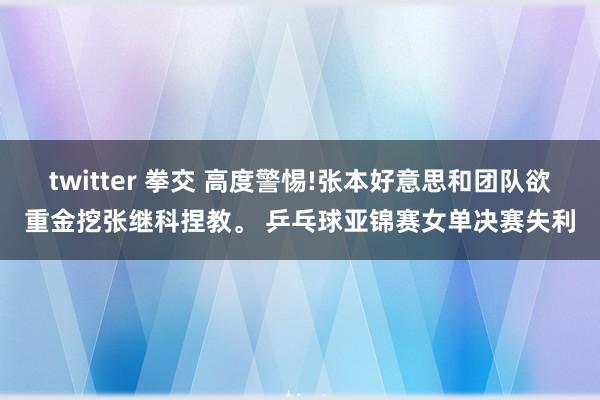 twitter 拳交 高度警惕!张本好意思和团队欲重金挖张继科捏教。 乒乓球亚锦赛女单决赛失利