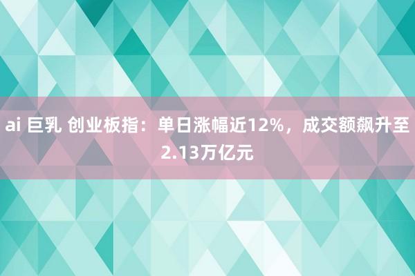 ai 巨乳 创业板指：单日涨幅近12%，成交额飙升至2.13万亿元