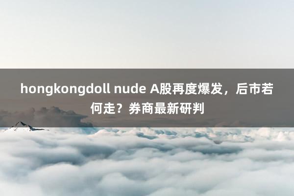 hongkongdoll nude A股再度爆发，后市若何走？券商最新研判