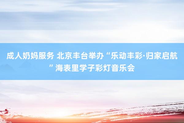 成人奶妈服务 北京丰台举办“乐动丰彩·归家启航”海表里学子彩灯音乐会