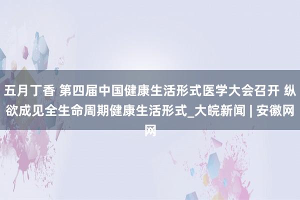 五月丁香 第四届中国健康生活形式医学大会召开 纵欲成见全生命周期健康生活形式_大皖新闻 | 安徽网