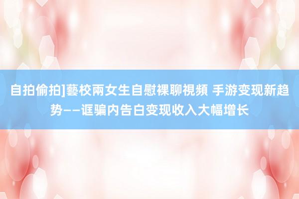 自拍偷拍]藝校兩女生自慰裸聊視頻 手游变现新趋势——诓骗内告白变现收入大幅增长