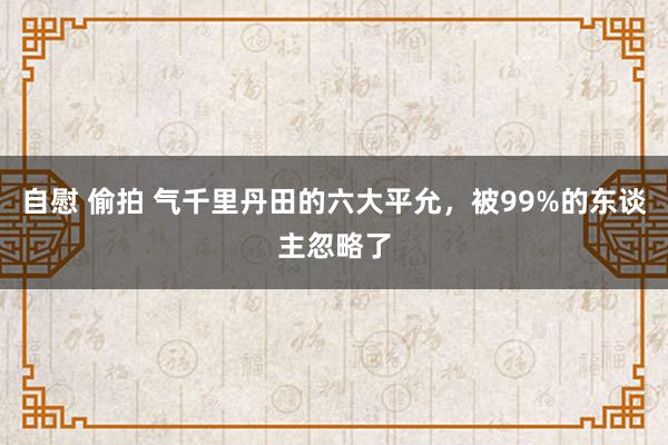 自慰 偷拍 气千里丹田的六大平允，被99%的东谈主忽略了