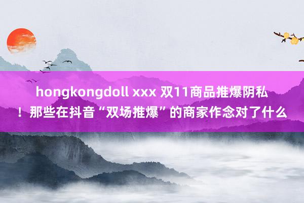 hongkongdoll xxx 双11商品推爆阴私！那些在抖音“双场推爆”的商家作念对了什么