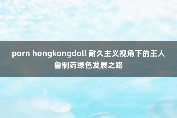 porn hongkongdoll 耐久主义视角下的王人鲁制药绿色发展之路