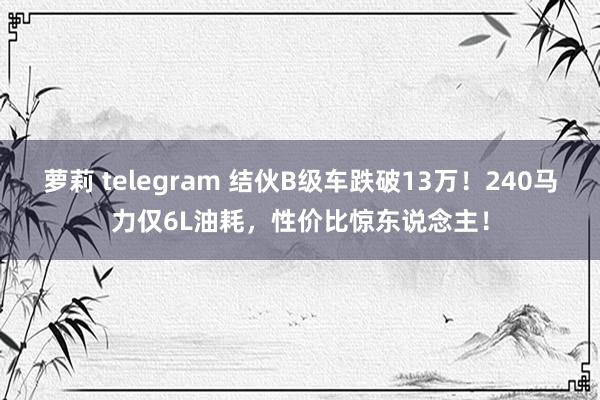 萝莉 telegram 结伙B级车跌破13万！240马力仅6L油耗，性价比惊东说念主！