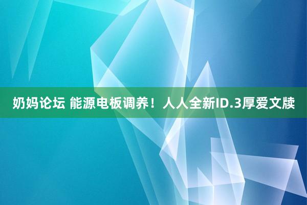 奶妈论坛 能源电板调养！人人全新ID.3厚爱文牍