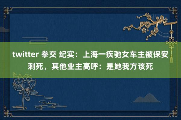 twitter 拳交 纪实：上海一疾驰女车主被保安刺死，其他业主高呼：是她我方该死