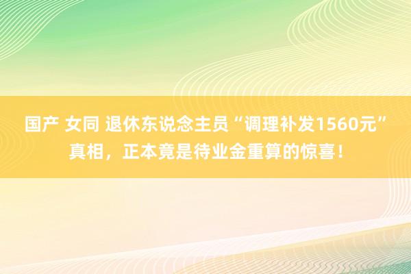 国产 女同 退休东说念主员“调理补发1560元”真相，正本竟是待业金重算的惊喜！