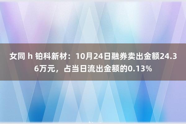 女同 h 铂科新材：10月24日融券卖出金额24.36万元，占当日流出金额的0.13%