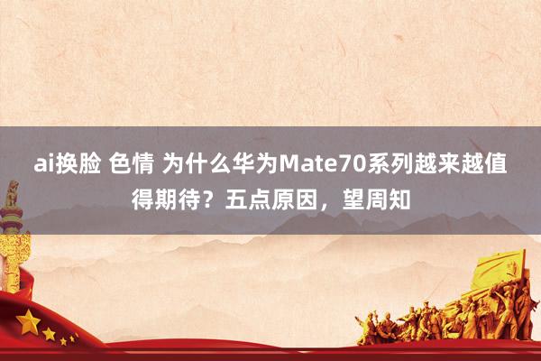 ai换脸 色情 为什么华为Mate70系列越来越值得期待？五点原因，望周知