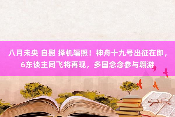 八月未央 自慰 择机辐照！神舟十九号出征在即，6东谈主同飞将再现，多国念念参与翱游